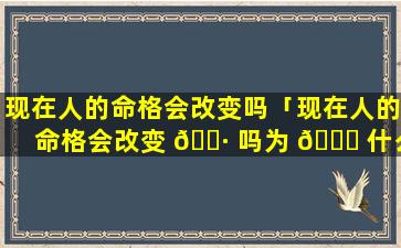 现在人的命格会改变吗「现在人的命格会改变 🌷 吗为 💐 什么」